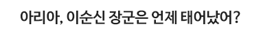 아리아, 아리아, 이순신 장군은 언제 태어났어?