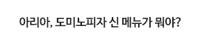 아리아, 도미노피자 신 메뉴가 뭐야?